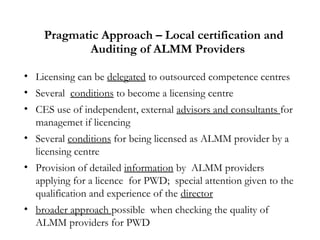Pragmatic Approach – Local certification and
Auditing of ALMM Providers
• Licensing can be delegated to outsourced competence centres
• Several conditions to become a licensing centre
• CES use of independent, external advisors and consultants for
managemet if licencing
• Several conditions for being licensed as ALMM provider by a
licensing centre
• Provision of detailed information by ALMM providers
applying for a licence for PWD; special attention given to the
qualification and experience of the director
• broader approach possible when checking the quality of
ALMM providers for PWD
 