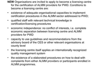 NEW Organisations are invited to apply to become a licensing centre
for the certification of ALMM providers for PWD. Conditions to
become a licensing centre are:
• existence of adequate organisational capacities to implement
certification procedures in the ALMM sector addressed to PWD;
• qualified staff with relevant technical knowledge in
certification/licensing procedures
• economic independence: no conflict of interests, i.e. complete
economic separation between licensing centre and ALMM
providers for PWD
• capacity to use guidelines and recommendations from the
advisory board of the CES or other relevant organisations at
county level
• the licensing centre itself applies an internationally recognized
quality management system
• the existence of a elaborated procedures on how to deal with
complaints from either ALMM providers or participants enrolled in
ALMM programmes.
 
