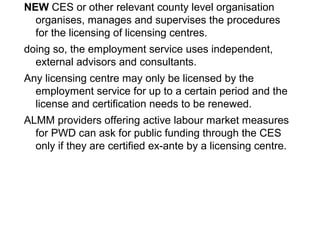 NEW CES or other relevant county level organisation
organises, manages and supervises the procedures
for the licensing of licensing centres.
doing so, the employment service uses independent,
external advisors and consultants.
Any licensing centre may only be licensed by the
employment service for up to a certain period and the
license and certification needs to be renewed.
ALMM providers offering active labour market measures
for PWD can ask for public funding through the CES
only if they are certified ex-ante by a licensing centre.
 
