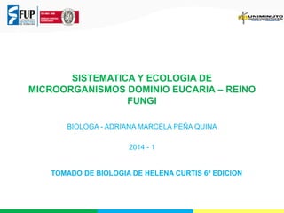 SISTEMATICA Y ECOLOGIA DE
MICROORGANISMOS DOMINIO EUCARIA – REINO
FUNGI
BIOLOGA - ADRIANA MARCELA PEÑA QUINA
2014 - 1
TOMADO DE BIOLOGIA DE HELENA CURTIS 6ª EDICION
 