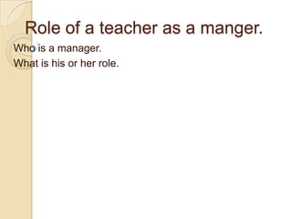 Role of a teacher as a manger.
Who is a manager.
What is his or her role.
 