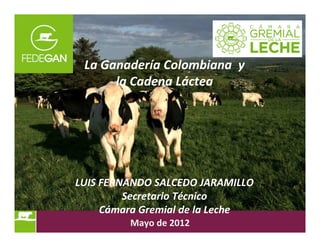 La Ganadería Colombiana y
la Cadena Láctea
LUIS FERNANDO SALCEDO JARAMILLO
Secretario Técnico
Cámara Gremial de la Leche
Mayo de 2012
 