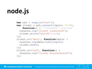 node.js
var net = require('net');
var client = net.connect({port: 8124},
function() { //'connect' listener
console.log('client connected');
client.write('world!rn');
});
client.on('data', function(data) {
console.log(data.toString());
client.end();
});
client.on('end', function() {
console.log('client disconnected');
});
 