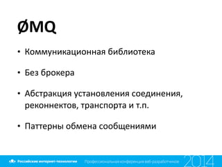 ØMQ
• Коммуникационная	
  библиотека	
  
• Без	
  брокера	
  
• Абстракция	
  установления	
  соединения,	
  
реконнектов,	
  транспорта	
  и	
  т.п.	
  
• Паттерны	
  обмена	
  сообщениями
 