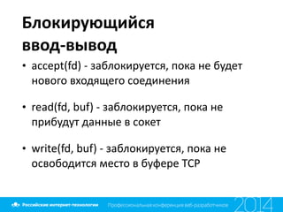 Блокирующийся	
   
ввод-­‐вывод
• accept(fd)	
  -­‐	
  заблокируется,	
  пока	
  не	
  будет	
  
нового	
  входящего	
  соединения	
  
• read(fd,	
  buf)	
  -­‐	
  заблокируется,	
  пока	
  не	
  
прибудут	
  данные	
  в	
  сокет	
  
• write(fd,	
  buf)	
  -­‐	
  заблокируется,	
  пока	
  не	
  
освободится	
  место	
  в	
  буфере	
  TCP
 
