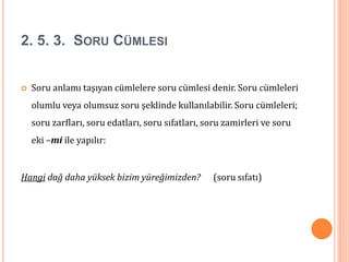 2. 5. 3. SORU CÜMLESI
 Soru anlamı taşıyan cümlelere soru cümlesi denir. Soru cümleleri
olumlu veya olumsuz soru şeklinde kullanılabilir. Soru cümleleri;
soru zarfları, soru edatları, soru sıfatları, soru zamirleri ve soru
eki –mi ile yapılır:
Hangi dağ daha yüksek bizim yüreğimizden? (soru sıfatı)
 