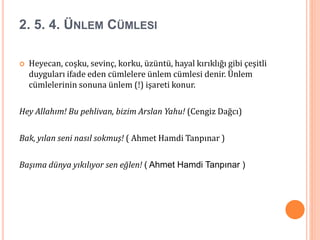 2. 5. 4. ÜNLEM CÜMLESI
 Heyecan, coşku, sevinç, korku, üzüntü, hayal kırıklığı gibi çeşitli
duyguları ifade eden cümlelere ünlem cümlesi denir. Ünlem
cümlelerinin sonuna ünlem (!) işareti konur.
Hey Allahım! Bu pehlivan, bizim Arslan Yahu! (Cengiz Dağcı)
Bak, yılan seni nasıl sokmuş! ( Ahmet Hamdi Tanpınar )
Başıma dünya yıkılıyor sen eğlen! ( Ahmet Hamdi Tanpınar )
 