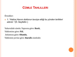 CÜMLE TAHLILLERI
Örnekler:
 1. “Hatice Hanım doktorun tavsiye ettiği bu yünden terlikleri
aldırdı.” (Ö. Seyfettin )
Yukarıdaki cümle; Yapısına göre: Basit,
Yüklemine göre: Fiil,
Anlamına göre: Olumlu,
Yüklemin yerine göre: Kurallı cümledir.
 