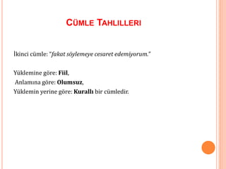 CÜMLE TAHLILLERI
İkinci cümle: “fakat söylemeye cesaret edemiyorum.”
Yüklemine göre: Fiil,
Anlamına göre: Olumsuz,
Yüklemin yerine göre: Kurallı bir cümledir.
 