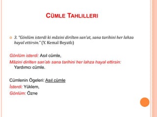 CÜMLE TAHLILLERI
 3. “Gönlüm isterdi ki mâzini dirilten san’at, sana tarihini her lahza
hayal ettirsin.” (Y. Kemal Beyatlı)
Gönlüm isterdi: Asıl cümle,
Mâzini dirilten san’atı sana tarihini her lahza hayal ettirsin:
Yardımcı cümle.
Cümlenin Ögeleri: Asıl cümle
İsterdi: Yüklem,
Gönlüm: Özne
 