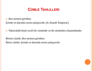 CÜMLE TAHLILLERI
 Ben zamanı gördüm,
İçimde ve dışımda sessiz çalışıyordu. (A. Hamdi Tanpınar)
 Yukarıdaki beyit sıralı bir cümledir ve iki cümleden oluşmaktadır.
Birinci cümle: Ben zamanı gördüm;
İkinci cümle: İçimde ve dışımda sessiz çalışıyordu.
 