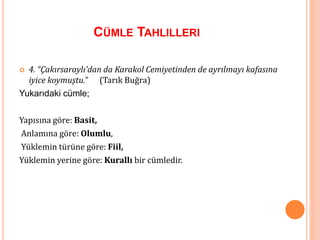 CÜMLE TAHLILLERI
 4. “Çakırsaraylı’dan da Karakol Cemiyetinden de ayrılmayı kafasına
iyice koymuştu.” (Tarık Buğra)
Yukarıdaki cümle;
Yapısına göre: Basit,
Anlamına göre: Olumlu,
Yüklemin türüne göre: Fiil,
Yüklemin yerine göre: Kurallı bir cümledir.
 