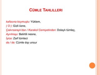 CÜMLE TAHLILLERI
kafasına koymuştu: Yüklem,
( O ): Gizli özne,
Çakırsaraylı’dan / Karakol Cemiyetinden: Dolaylı tümleç,
Ayrılmayı: Belirtili nesne,
İyice: Zarf tümleci
da / de: Cümle dışı unsur
 