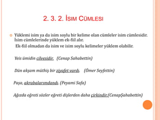 2. 3. 2. İSIM CÜMLESI
 Yüklemi isim ya da isim soylu bir kelime olan cümleler isim cümlesidir.
İsim cümlelerinde yüklem ek-fiil alır.
Ek-fiil olmadan da isim ve isim soylu kelimeler yüklem olabilir.
Yeis ümidin cilvesidir. (Cenap Sahabettin)
Dün akşam müthiş bir ziyafet vardı. (Ömer Seyfettin)
Paşa, akrabalarımdandı. (Peyami Safa)
Ağızda eğreti sözler eğreti dişlerden daha çirkindir.(CenapŞahabettin)
 