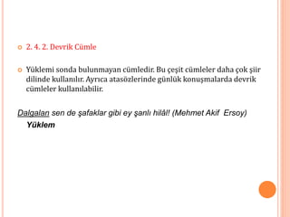  2. 4. 2. Devrik Cümle
 Yüklemi sonda bulunmayan cümledir. Bu çeşit cümleler daha çok şiir
dilinde kullanılır. Ayrıca atasözlerinde günlük konuşmalarda devrik
cümleler kullanılabilir.
Dalgalan sen de şafaklar gibi ey şanlı hilâl! (Mehmet Akif Ersoy)
Yüklem
 