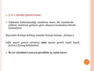  2. 4. 3. Eksiltili (Kesik) Cümle
 Yüklemin kullanılmadığı cümlelere denir. Bu cümlelerde
yüklem cümlenin gelişine göre okuyucu tarafından zihinde
tamamlanır.
Hayvanlar koklaşa koklaşa, insanlar konuşa konuşa... (anlaşır.)
Lâfla peynir gemisi yürümez, ama siyaset gemisi haydi haydi...
(yürür.) (Cenap Şahabettin)
 Bu tür cümlelerin sonuna genellikle üç nokta konur.
 