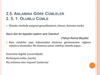 2.5. ANLAMINA GÖRE CÜMLELER
2. 5. 1. OLUMLU CÜMLE
 Olumlu cümlede yargının gerçekleşmesi, olması, durumu vardır.
Sana dün bir tepeden baktım azîz İstanbul!
(Yahya Kemal Beyatlı)
 Bazı cümleler yapı bakımından olumsuz görünmesine rağmen
anlamca olumludur. İki olumsuz unsur cümleyi olumlu yapar:
Cesaretsiz değildi. (cesaretliydi)
Korkmayan yoktu. (vardı)
Hiç anlamaz olur muyum? (anlarım)
 