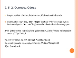 2. 5. 2. OLUMSUZ CÜMLE
 Yargısı yokluk, olmama, bulunmama, ifade eden cümlelerdir.
 Olumsuzluk eki; “–ma, -me”, “değil” edatı ve “yok” sözcüğü; ayrıca
bunların dışında “ne ... ne” bağlama edatı da cümleyi olumsuz yapar.
Artık gidemezdim. Artık kapısını çalamazdım, artık yüzüne bakamazdım
onun... (Y.Ziya Ortaç)
Ne şair yaş döker, ne âşık ağlar. (F. Nafiz Çamlıbel)
Ne sabahı göreyim ne sabah görüneyim. (N. Fazıl Kısakürek)
Alper burada yok.
 