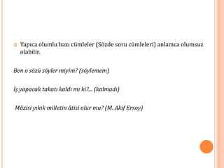  Yapıca olumlu bazı cümleler (Sözde soru cümleleri) anlamca olumsuz
olabilir.
Ben o sözü söyler miyim? (söylemem)
İş yapacak takatı kaldı mı ki?... (kalmadı)
Mâzisi yıkık milletin âtisi olur mu? (M. Akif Ersoy)
 