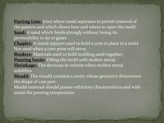 Parting Line: Joint where mold separates to permit removal of
the pattern and which shows how and where to open the mold.
Sand: A sand which binds strongly without losing its
permeability to air or gases.
Chaplet: A metal support used to hold a core in place in a mold.
Not used when a core print will serve.
Binders: Materials used to hold molding sand together.
Pouring basin: Filling the mold with molten metal.
Shrinkage: The decrease in volume when molten metal
solidifies.
Mould: The mould contains a cavity whose geometry determines
the shape of cast part.
Mould material should posses refractory characteristics and with
stand the pouring temperature
 