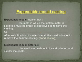 Expandable mould means that :
the mold in which the molten metal is
solidifies must be break or destroyed to remove the
casting.
Or
After solidification of molten metal the mold is break to
remove the desired casting. (sand casting)
Expandable mould materials:
the mold are made out of sand, plaster, and
similar materials.
 