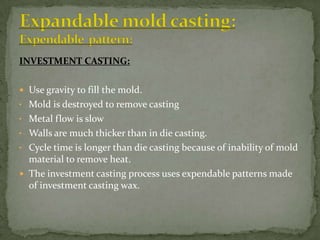 INVESTMENT CASTING:
 Use gravity to fill the mold.
• Mold is destroyed to remove casting
• Metal flow is slow
• Walls are much thicker than in die casting.
• Cycle time is longer than die casting because of inability of mold
material to remove heat.
 The investment casting process uses expendable patterns made
of investment casting wax.
 