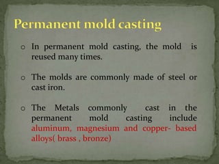 o In permanent mold casting, the mold is
reused many times.
o The molds are commonly made of steel or
cast iron.
o The Metals commonly cast in the
permanent mold casting include
aluminum, magnesium and copper- based
alloys( brass , bronze)
 