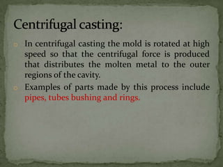 o In centrifugal casting the mold is rotated at high
speed so that the centrifugal force is produced
that distributes the molten metal to the outer
regions of the cavity.
o Examples of parts made by this process include
pipes, tubes bushing and rings.
 