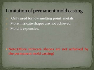o Only used for low melting point metals.
o More intricate shapes are not achieved
o Mold is expensive.
 Note:(More intricate shapes are not achieved by
the permanent mold casting)
 