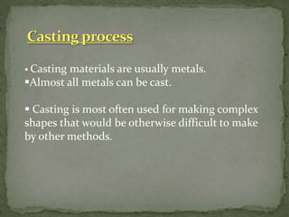  Casting materials are usually metals.
Almost all metals can be cast.
 Casting is most often used for making complex
shapes that would be otherwise difficult to make
by other methods.
 