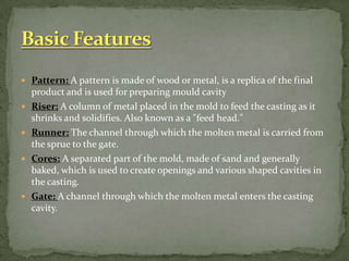  Pattern: A pattern is made of wood or metal, is a replica of the final
product and is used for preparing mould cavity
 Riser: A column of metal placed in the mold to feed the casting as it
shrinks and solidifies. Also known as a "feed head."
 Runner: The channel through which the molten metal is carried from
the sprue to the gate.
 Cores: A separated part of the mold, made of sand and generally
baked, which is used to create openings and various shaped cavities in
the casting.
 Gate: A channel through which the molten metal enters the casting
cavity.
 