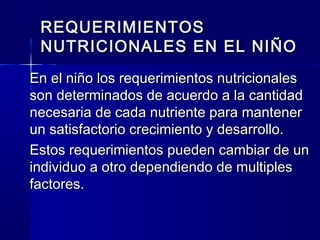 REQUERIMIENTOSREQUERIMIENTOS
NUTRICIONALES EN EL NIÑONUTRICIONALES EN EL NIÑO
En el niño los requerimientos nutricionalesEn el niño los requerimientos nutricionales
son determinados de acuerdo a la cantidadson determinados de acuerdo a la cantidad
necesaria de cada nutriente para mantenernecesaria de cada nutriente para mantener
un satisfactorio crecimiento y desarrollo.un satisfactorio crecimiento y desarrollo.
Estos requerimientos pueden cambiar de unEstos requerimientos pueden cambiar de un
individuo a otro dependiendo de multiplesindividuo a otro dependiendo de multiples
factores.factores.
 