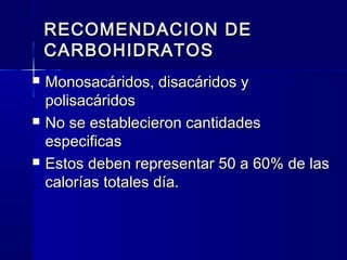 RECOMENDACION DERECOMENDACION DE
CARBOHIDRATOSCARBOHIDRATOS
 Monosacáridos, disacáridos yMonosacáridos, disacáridos y
polisacáridospolisacáridos
 No se establecieron cantidadesNo se establecieron cantidades
especificasespecificas
 Estos deben representar 50 a 60% de lasEstos deben representar 50 a 60% de las
calorías totales día.calorías totales día.
 