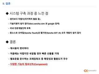 9. 결론
◆ 시스템 구축 과정 중 느낀 점
- 생각보다 어렵다(아키텍처 활용 등).
- 기술지원이 쉽지 않다(docs.sencha.com 과 google 검색)
- 국내 전문개발인력 부족
- 원소스로 모바일(Sencha Touch)과 웹기반(Sencha EXT JS) 모두 개발이 쉽지 않다
◆ 결론
- 재사용이 편리하다
- 처음에는 어렵지만 숙달될 경우 빠른 산출물 기대
- 웹표준을 준수하는 프레임워크 중 확장성과 활용도가 우수
- 다양한 기능의 컴포넌트(Component)
 