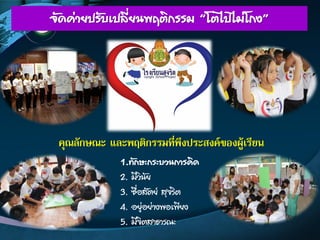 จัดค่ายปรับเปลี่ยนพฤติกรรม “โตไปไม่โกง”
คุณลักษณะ และพฤติกรรมที่พึงประสงค์ของผู้เรียน
1.ทักษะกระบวนการคิด
2. มีวินัย
3. ซื่อสัตย์ สุจริต
4. อยู่อย่างพอเพียง
5. มีจิตสาธารณะ
 