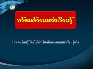 มีแหลํงเรียนรู๎ โดยให๎นักเรียนได๎พบกับแหลํงเรียนรู๎จริง
พร้อมด้วยแหล่งเรียนรู้
 