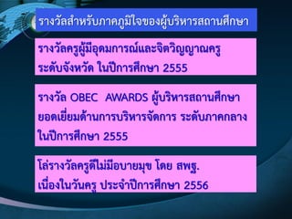 รางวัลสาหรับภาคภูมิใจของผู๎บริหารสถานศึกษา
รางวัลครูผู๎มีอุดมการณ์และจิตวิญญาณครู
ระดับจังหวัด ในปีการศึกษา 2555
รางวัล OBEC AWARDS ผู๎บริหารสถานศึกษา
ยอดเยี่ยมด๎านการบริหารจัดการ ระดับภาคกลาง
ในปีการศึกษา 2555
โลํรางวัลครูดีไมํมีอบายมุข โดย สพฐ.
เนื่องในวันครู ประจาปีการศึกษา 2556
 