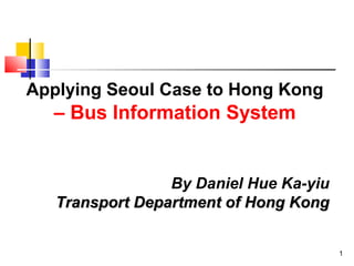 1
Applying Seoul Case to Hong Kong
– Bus Information System
By Daniel Hue Ka-yiu
Transport Department of Hong KongTransport Department of Hong Kong
 