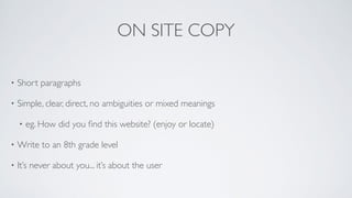 ON SITE COPY
• Short paragraphs	

• Simple, clear, direct, no ambiguities or mixed meanings	

• eg. How did you ﬁnd this website? (enjoy or locate)	

• Write to an 8th grade level	

• It’s never about you... it’s about the user
 