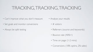 TRACKING,TRACKING,TRACKING
• Can’t improve what you don’t measure	

• Set goals and monitor conversions	

• Always be split testing	

!
!
!
• Analyse your results	

• # visitors	

• Referrers (source and keywords)	

• Bounce rate (40%+)	

• Time on page (1-2 mins)	

• Conversions (18% optins, 2% sales)
 