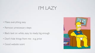 I’M LAZY
• Make everything easy	

• Remove unnecessary steps	

• Black text on white, easy to ready, big enough	

• Don’t hide things from me - e.g. price	

• Good website scent
 