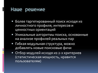 Наше решение
 Более таргетированный поиск исходя из
личностного профиля, интересов и
ценностных ориентаций
 Уникальные алгоритмы поиска, основанные
на анализе профилей реальных пар
 Гибкая модульная структура, можно
добавлять новые поисковые фичи
 Отбор модулей исходя из 2-х критериев
(статистическая мощность, нравится
пользователям)
 