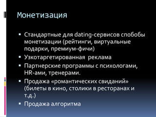 Монетизация
 Стандартные для dating-сервисов спобобы
монетизации (рейтинги, виртуальные
подарки, премиум-фичи)
 Узкотаргетированная реклама
 Партнерские программы с психологами,
HR-ами, тренерами.
 Продажа «романтических свиданий»
(билеты в кино, столики в ресторанах и
т.д.)
 Продажа алгоритма
 