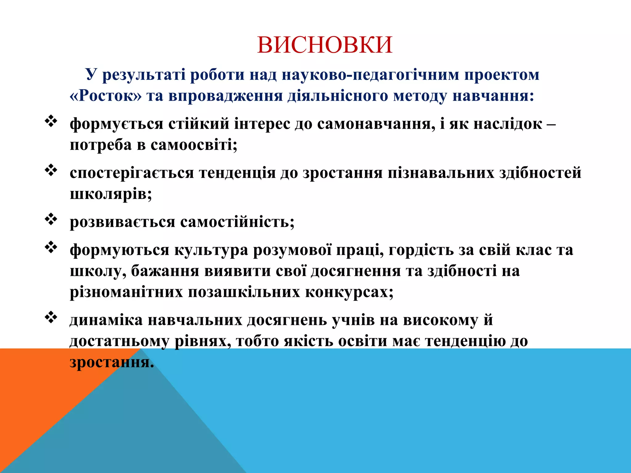 ВИСНОВКИ
У результаті роботи над науково-педагогічним проектом
«Росток» та впровадження діяльнісного методу навчання:
 формується стійкий інтерес до самонавчання, і як наслідок –
потреба в самоосвіті;
 спостерігається тенденція до зростання пізнавальних здібностей
школярів;
 розвивається самостійність;
 формуються культура розумової праці, гордість за свій клас та
школу, бажання виявити свої досягнення та здібності на
різноманітних позашкільних конкурсах;
 динаміка навчальних досягнень учнів на високому й
достатньому рівнях, тобто якість освіти має тенденцію до
зростання.
 