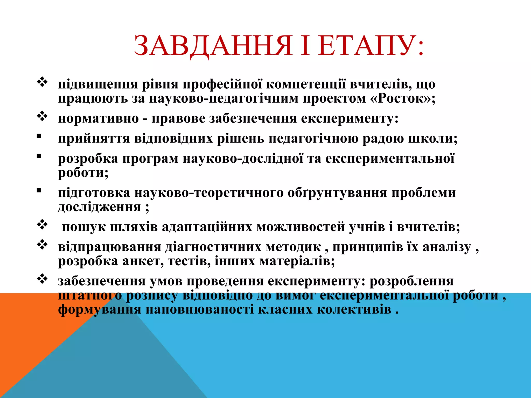 ЗАВДАННЯ І ЕТАПУ:
 підвищення рівня професійної компетенції вчителів, що
працюють за науково-педагогічним проектом «Росток»;
 нормативно - правове забезпечення експерименту:
 прийняття відповідних рішень педагогічною радою школи;
 розробка програм науково-дослідної та експериментальної
роботи;
 підготовка науково-теоретичного обґрунтування проблеми
дослідження ;
 пошук шляхів адаптаційних можливостей учнів і вчителів;
 відпрацювання діагностичних методик , принципів їх аналізу ,
розробка анкет, тестів, інших матеріалів;
 забезпечення умов проведення експерименту: розроблення
штатного розпису відповідно до вимог експериментальної роботи ,
формування наповнюваності класних колективів .
 