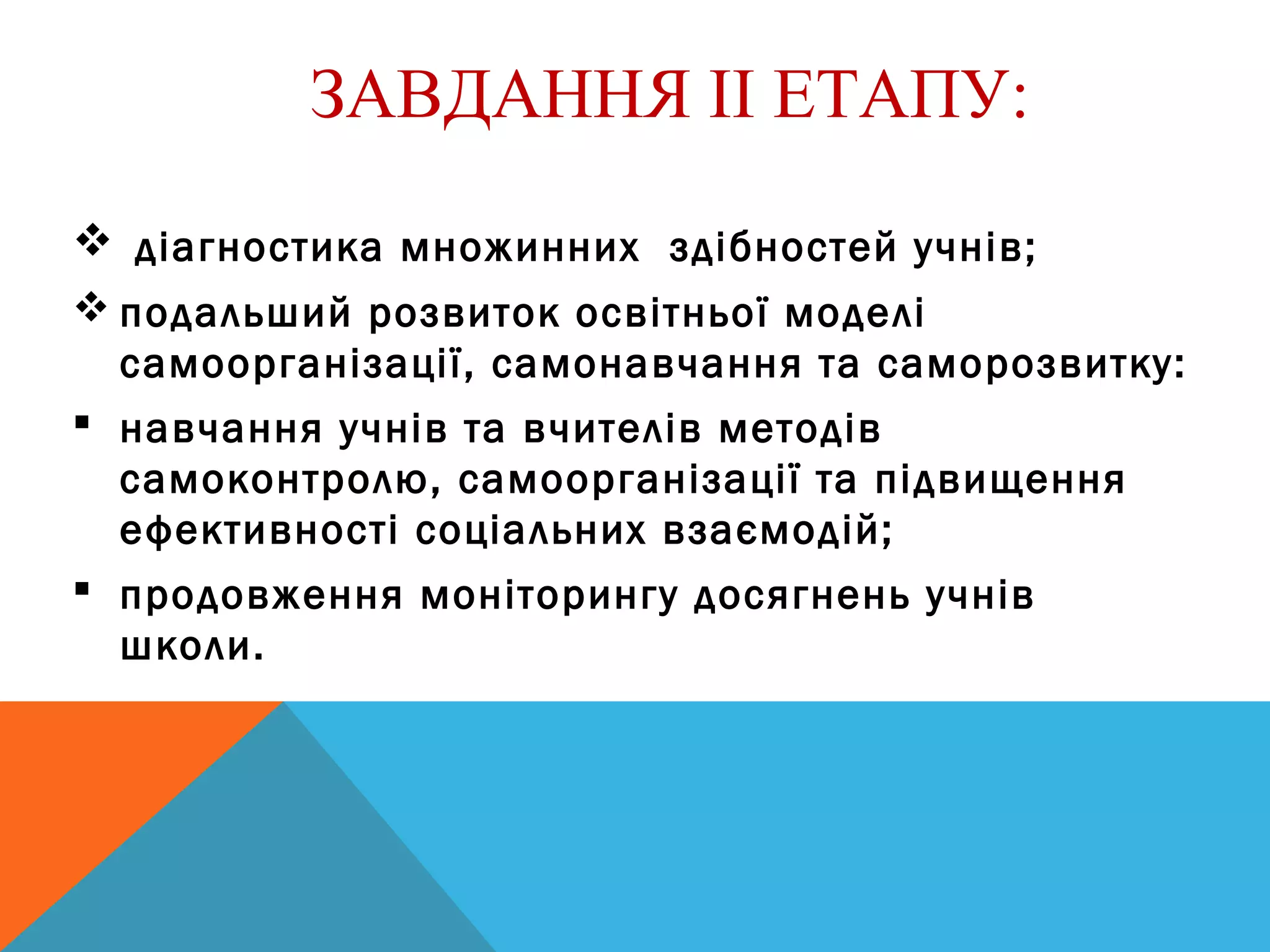 ЗАВДАННЯ ІІ ЕТАПУ:
 діагностика множинних здібностей учнів;
 подальший розвиток освітньої моделі
самоорганізації, самонавчання та саморозвитку:
 навчання учнів та вчителів методів
самоконтролю, самоорганізації та підвищення
ефективності соціальних взаємодій;
 продовження моніторингу досягнень учнів
школи.
 