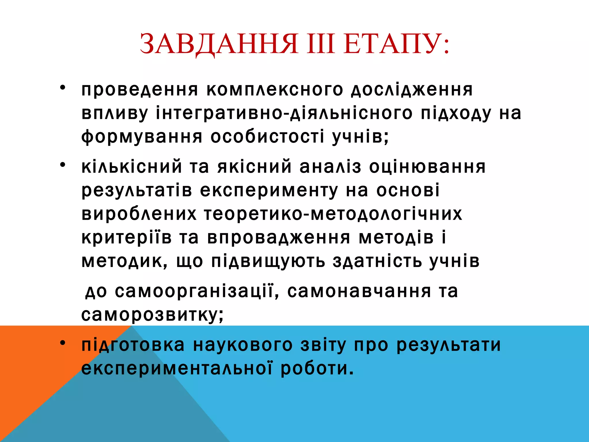 ЗАВДАННЯ ІІІ ЕТАПУ:
• проведення комплексного дослідження
впливу інтегративно-діяльнісного підходу на
формування особистості учнів;
• кількісний та якісний аналіз оцінювання
результатів експерименту на основі
вироблених теоретико-методологічних
критеріїв та впровадження методів і
методик, що підвищують здатність учнів
до самоорганізації, самонавчання та
саморозвитку;
• підготовка наукового звіту про результати
експериментальної роботи.
 