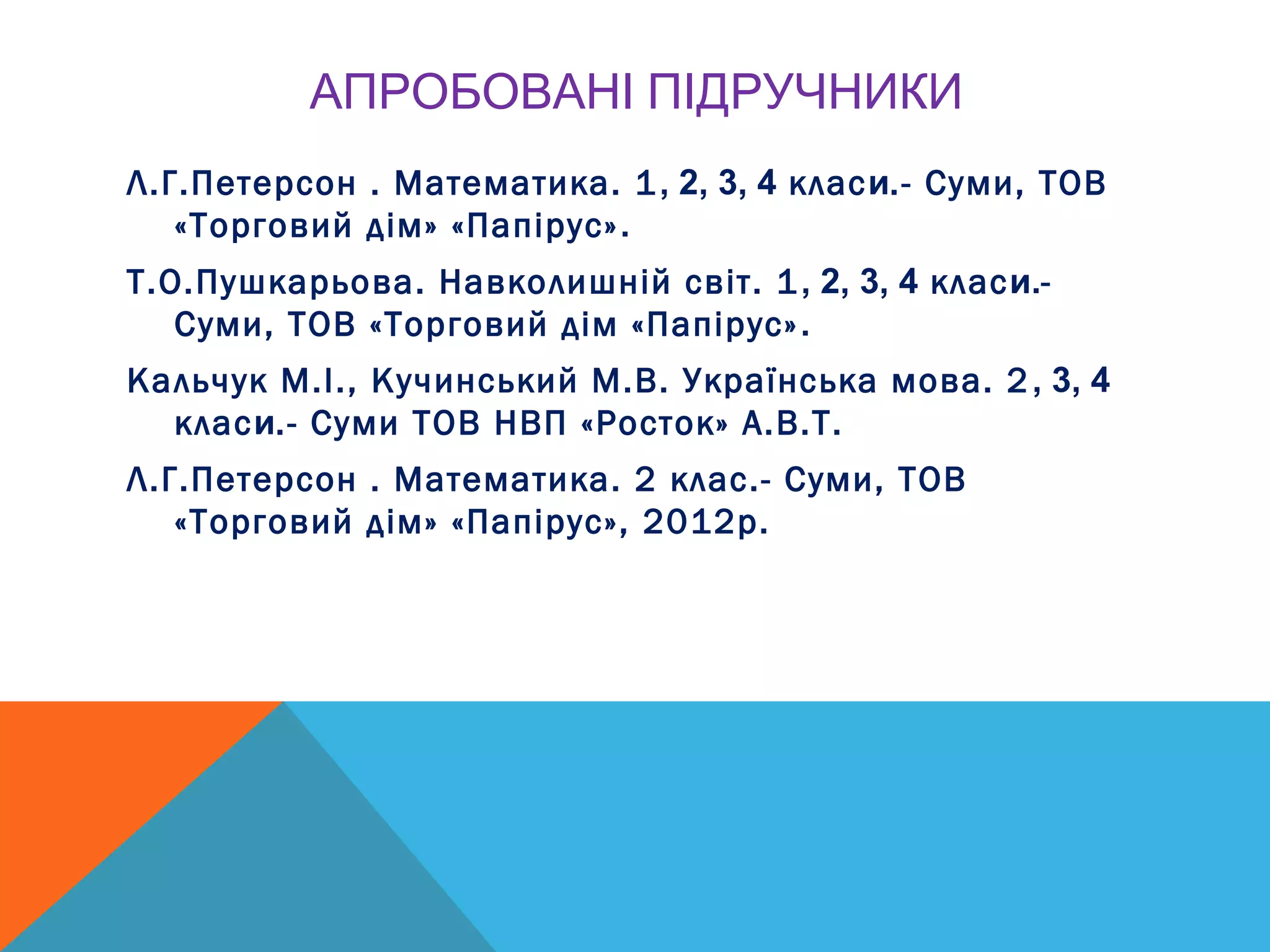 АПРОБОВАНІ ПІДРУЧНИКИ
Л.Г.Петерсон . Математика. 1, 2, 3, 4 класи.- Суми, ТОВ
«Торговий дім» «Папірус».
Т.О.Пушкарьова. Навколишній світ. 1, 2, 3, 4 класи.-
Суми, ТОВ «Торговий дім «Папірус».
Кальчук М.І., Кучинський М.В. Українська мова. 2, 3, 4
класи.- Суми ТОВ НВП «Росток» А.В.Т.
Л.Г.Петерсон . Математика. 2 клас.- Суми, ТОВ
«Торговий дім» «Папірус», 2012р.
 