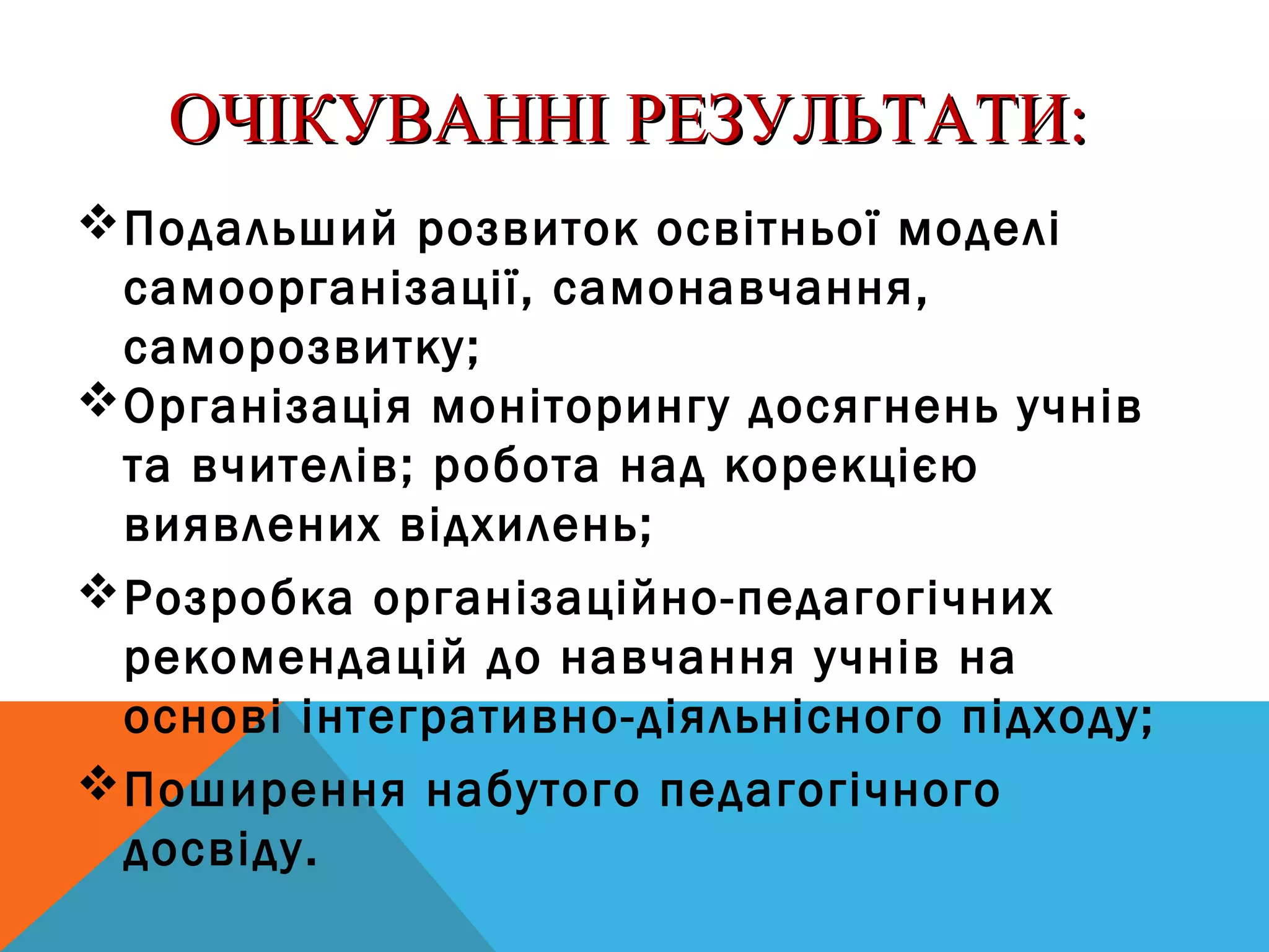 ОЧІКУВАННІ РЕЗУЛЬТАТИ:ОЧІКУВАННІ РЕЗУЛЬТАТИ:
Подальший розвиток освітньої моделі
самоорганізації, самонавчання,
саморозвитку;
Організація моніторингу досягнень учнів
та вчителів; робота над корекцією
виявлених відхилень;
Розробка організаційно-педагогічних
рекомендацій до навчання учнів на
основі інтегративно-діяльнісного підходу;
Поширення набутого педагогічного
досвіду.
 