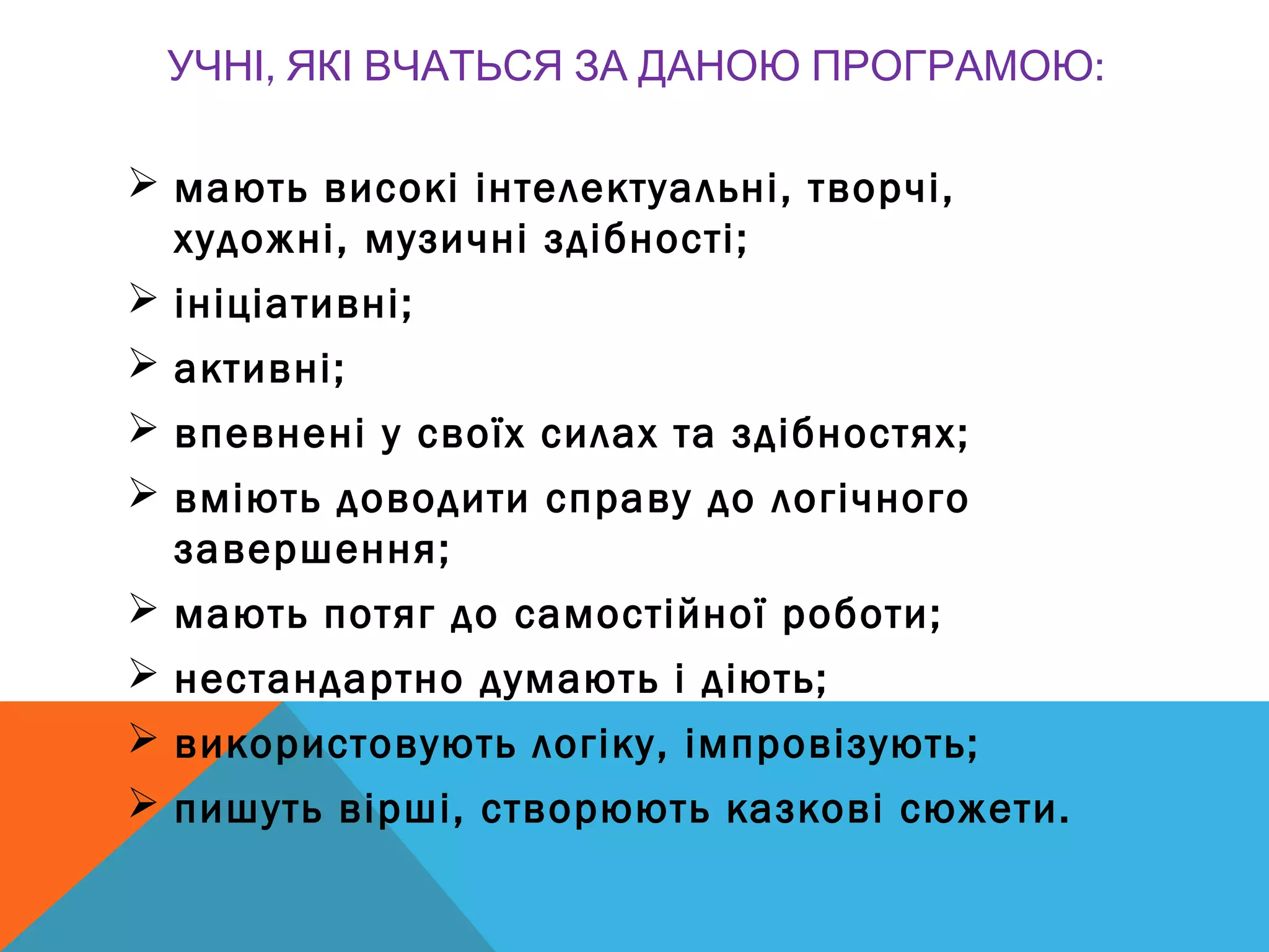, :УЧНІ ЯКІ ВЧАТЬСЯ ЗА ДАНОЮ ПРОГРАМОЮ
 мають високі інтелектуальні, творчі,
художні, музичні здібності;
 ініціативні;
 активні;
 впевнені у своїх силах та здібностях;
 вміють доводити справу до логічного
завершення;
 мають потяг до самостійної роботи;
 нестандартно думають і діють;
 використовують логіку, імпровізують;
 пишуть вірші, створюють казкові сюжети.
 